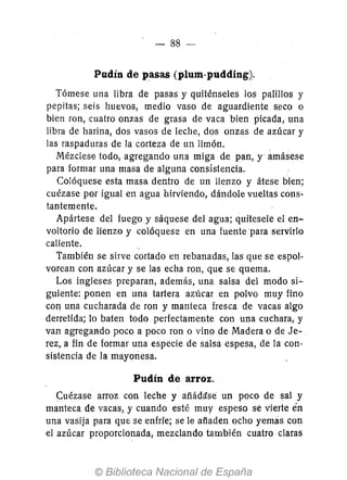 - 88-
Pudín de pasas (plum-pudding).
Tómese una libra de pasas y quiténseles los palillos y
pepitas; seis huevos, medio vaso de aguardiente s-eco o
bien ron, cuatro onzas de grasa de vaca bien picada, una
libra de harina, dos vasos de leche, dos onzas de azúcar y
las raspaduras de la corteza de un limón.
Mézclese todo, agregando una miga de pan, y ámásese
para formar una masa de alguna consistencia.
Colóquese esta masa dentro de un lienzo y átese bien;
cuézase por igual en agua hirviendo, dándole vueltas cons-
tantemente.
Apártese del fuego y sáquese del agua; quítesele el en-
voltorio de lienzo y colóquese en una fuente para servirlo
caliente. -
También se sirve cortado en rebanadas, las que se espol-
vorean con azúcar y se las echa ron, que se quema.
Los ingleses preparan, además, una salsa del modo si-
guiente: ponen en una tartera azúcar en polvo muy fino
COI1 una cucharada de ron y manteca fresca de vacas algo
derretida; lo baten todo perfectamente con una cuchara, y
van agregando poco a poco ron o vino de Madera o de Je-
rez, a fin de formar una especie de salsa espesa, de la con-
sistencia de la mayonesa.
Pudín de arroz.
Cuézase arroz con leche y añád¡!se un poco de sal y
manteca de vacas, y cuando esté muy espeso se vierte en
una vasija para que se enfríe; se le afiaden ocho yemas con
el azúcar proporcionada, mezclando también cuatro claras
 