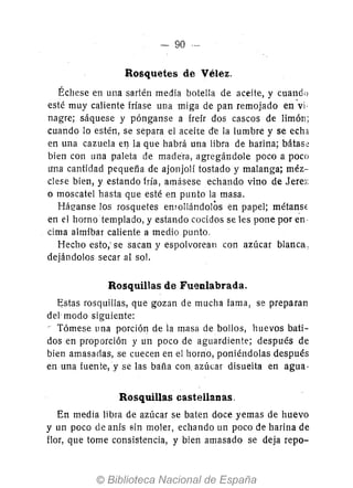 - 90 --
Rosquetes de Vélez.
Échese en una sartén media botella de aceite, y cuando
esté muy caliente friase una miga de pan remojado en ·vi-
nagre; sáquese y pónganse a freír dos cascos de limón;
cuando 10 estén, se separa el aceite d-e la lumbre y se echa
en una cazuela el} la que habrá una libra de harina; bátas~
bien con una paleta de made'ra, agregándole poco a poco
una cantidad pequefía de ajonjolí tostado y malanga; méz-
clese bien, y estando fría, amásese echando vino de Jere,:
o moscatel hasta que esté en punto la masa.
Háe-anse los rosquetes enrollándolos en papel; métanSE
en el horno templado, y estando cocidos se les pone por en-
cima almíbar caliente a medio punto,
Hecho esto,' se sacan y espolvorean con azúcar blanca,
dejándolos secar al sol.
Rosquillas de Fuenlabrada.
~stas rosquillas, que gozan de mucha fama, se preparan
del modo siguiente:
- Tómese una porción de la masa de bollos, huevos bati-
dos en proporción y un poco de aguardiente; después de
bien amasadas, se cuecen en el horno, poniéndolas después
en una fuen te, y se las baña con, azúcar disuelta en agua·
Rosquillas castellanas.
En media libra de azúcar se baten doce yemas de huevo
y un poco de anís sin moler, echando un poco de harina de
flor, que tome consistencia, y bien amasado se deja repo-
 