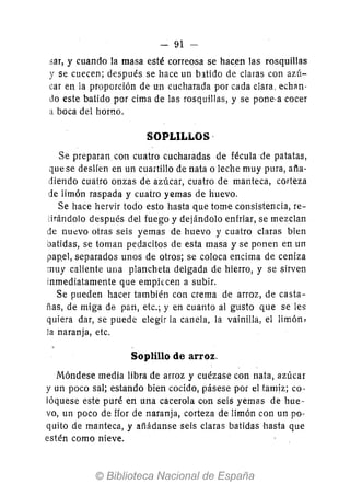 - 91 -
sar, y cuando la masa esté correosa se hacen las rosquillas
y se cuecen; después se hace un batido de claras con azú-
car en la proporción de un cucharada por cada clara, echan-
do este batido por cima de las rosquillas, y se pone· a cocer
a boca del horno.
SOPLILLOS·
Se preparan con cuatro cucharadas de fécula de patatas,
que se deslfen en un cuanillo de nata o leche muy pura, aña-
diendo cuatro onzas de azúcar, cuatro de manteca, corteza
de limón raspada y cuatro yemas de huevo.
Se hace hervir todo esto hasta que tome consistencia, re-
:¡rándolo después del fuego y dejándolo enfriar, se mezclan
de nuevo otras seis yemas de huevo y cuatro claras bien
batidas, se toman pedacitos de esta masa y se ponen en un
panel, separados unos de otros; se coloca encima de ceniza
muy caliente una plancheta delgada de hierro, y se sirven
inmediatamente que emph:cen a subir.
Se pueden hacer también con crema de arroz, de casta-
ñas, de miga de pan, etc.; y en cuanto al gusto que se les
quiera dar, se puede elegir la canela, la vainilla, el limón,
la naranja, etc.
Soplillo de arroz.
Móndese media libra de arroz y cuézase con nata, azúcar
y un poco sal; estando bien cocido, pásese por el tamiz; co-
lóquese este puré en una cacerola con seis yemas de hue-
vo, un poco de fIor de naranja, corteza de limón con un po-
quito de manteca, y añádanse seis claras batidas hasta que
estén como nieve.
 