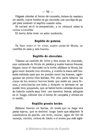 - 92-
Hágase calentar al horno de campaña, úntese de 'Uanteca
un molde, cuyos bordes se gu ¡mecerán con una faja de pa-
pel para sostener el soplillo cuando suba.
Se vaciará en él la composición, y se colocará s.obre la
ceniza eJ1cendida.
El h.orn.o debe tener un ~al.or m.oderad.o.
Soplillo de patatas.
Se, hace como el de arroz; cuatro onzas' de fécula, un
cuartillo de nata y seis huevos.
Soplillo de chocolate.
Tó~ese un cuartillo de leche y tres onzas de chocolate,
una cucharada de fécula de patatas y cuatro huev.os frescos;
hágase cocer el chocolate en la leche, añádase la fécula, há-
gase cocer durante tres minutos, y cuand.o la masa esté bas-
tante enfriada para que no puedan cocer los huev.os, agré-
guense las yemas bien batidas. Por .otra parte bátanse las
claras de los mismos huevos hasta que estén un poc.o fir-
mes, y mézcleselas con t.odo, y después se derrama en un'
m.olde bien preparado, que se habrá hecho calentar después
de haberl.o untado muy bien con manteca fresca; póngase
en el fuego, cúbrase c.on el h.orno de campaña y slrvase,en
el m.olde.,
Soplillo pronto hecho.
Bátanse huevos en harina, de modo que se haga una
pastfl espesa, que se desleirá luego hasta que adquiera la
consistencia de papilla con leche, azúcar, agua de flor de
naranja, vainilla, corteza de limón o el aroma que más agra-
 