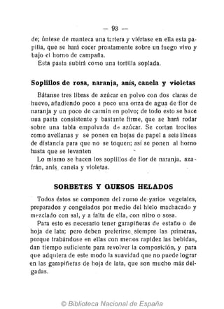 - 93-
de; úntese de manteca una tortera y viértase en ella esta pa-
pilla, que se hará cocer prontamente sobre un fuego vivo y
bajo el horno de campaña.
Esta pasta subirá como una tortilla soplada.
Soplillos de rosa, naranja, anís, canela y violetas
Bátanse tres libras de azúcar en polvo con dos claras de
huevo, añadiendo poco a poco una onza de agua de flor de
naranja y un poco de carmin en polvo; de todo esto se bace
una pasta consistente y bastante firme, que se hará rodar
sobre una tabla empolvada d<:l azúcar. Se cortan trocitos
como avellanas y se ponen en hojas de papel a seis líneas
de distancia para que no se toquen; así se ponen al horno
hasta que se levanten
Lo mismo se hacen los soplillos de flor de naranja, aza-
frán, aní~ canela y violetas.
SORBETES yo.UESOS HELADOS
Todos éstos se componen del zumo de·yarios vegetales,
preparados y congelados por medio del hielo machacado y
mezclado con sal, y a falta de ella, con nitro o sosa.
Para esto es necesario tener garapiñeras de estaño o de
hoja de lara; pero deben preferirse, siempre las primeras,
porque trabándose en ellas con menos rapidez las bebidas,
dan tiempo suficiente para revolver la composición, y para
que adqniera de este modo la suavidad que no puede lograr
en las garapiñeras de hoja de lata, que son mucho más del-
gadas.
 