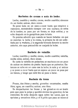 - 94-
Sorbetes de crema o nata de leche.
Leche, cuartillo y medio; crema, medio cuartillo; cáscaras
dé un limón; azúcar,doce onzas..
Se pone todo en un cazo a cocer hasta que empiece a
espesarse, meneándolo siempre con una cuchara; se retira
de la lumbre, se pasa por un lienzo, se deja enfriar, y se
echa después en la garapiñera para helarlo.
Es preciso advertir que cuando se hacen helados en que
se mezclan la leche y la crema, la primera ha de ser orde-
ñada por la mañana, y la segunda formada durante la noche·
anterior, sin cuya precau'ción se cuajaríá la leche.
Sorbete de vainilla.
Leche; cuartillo y medio; crema, medio cuartillo; vainilla,
media onza; azúcar, doce onzas.
Se corta la vainÚla en pedacitos; se machaca con un poco
de azúcar en almirez de piedra hasta que se pulverice. En-
tonces se echa en un cazo con la leche, la nata y e 1 azúcar
y se pone a co~er hasta que se espese un poco: se pasa por
un lienzo, y luego que está frío se pone a helar.
Sorbete de fresa
Fresas, dos libras y media; grosellas encarnadas, media
lipra; agua, un cuartillo; azúcar, una libra.
Se despachurran las fresas y las grosel'as en un tamiz
para que pase la pulpa y queden encima los granillo~ de las
simientes. Se echa después agua sobre las heces, que se
aprietan y revuelven bien, y ellí luido que pasa se reune al
 