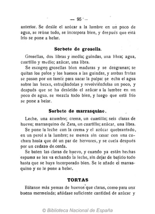 - 95'-
anterior. Se deslíe el azúcar a la lumbre en un poco de
agua, se reúne todo, se incorpora bien, y de~ pués que esta
frío se pone a helar.
Sorbete de grosella.
Grosellas, d05 libras y media; guindas, una libra; agua,
cuartillo y m.:dio; azúcar, una libra.
Se escoge~ grosellas bien maduras y se desgranan; se
quitan los palos y los huesos a las guindas, y ambas frutas
se pasan por un tamiz para sacar la pulpa: lje echa el agua
sobre las heces, estrujándolas y revoiviéndolas un poco, y
después que se ha desleído el azúcar a la lumbre en un
poco de agua. se mezcla todo bíen, y luego que está frío
se pone a helar.
Sorbete de marrasquino.
Leche, una azumbre; crema, un cuartillo; seis claras de
huevo; marrasquino de Zara, un cuartillo; azúcar, una libra.
Se pone la leche con la crema y el azúcar quebrantado,
en un perol a la lumbre; se menea sin cesar con una cu-
chara hasta que dé un par de hervores, y se cuela después
por un cedazo de.cerda.
Se baten las claras de h!1evo, y cuando ya están hechas
espuma se les va echando la leche, sin dejar de ba!irlo todo
hasta que se haya incorporado bien. Se le añade el marras-
quino y se le pone a helar.
TORTAS
Bátanse más yemas de huevos"que claras, como para una·
buena mermelada; afiádase suficiente cantidad de azúcar y
 