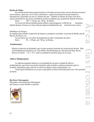 19
Harina de Malta:
Se usa básicamente para proporcionarle a la levadura una provisión extra de alimento (azúcares
como maltosa y glucosa), con el cual se intensifica y vigoriza la producción de gas durante la
fermentación, mejorando con esto el volumen del pan. También se obtiene un mejor color de la
cáscara al producirse una mayor cantidad de azúcares residuales que caramelizan durante el horneo.
Dosis : 100 a 150 grs por 50 kg. de Harina
Un exceso de harina malteada puede producir masas pegajosas y difíciles de manipular,
además durante el horneo la corteza del pan adquirirá rápidamente una coloración muy oscura.
Inhibidores de Hongos:
Se emplean para retardar la aparición de hongos en productos envasados, como pan de Molde, pan de
Pascua, Pre Pizzas, etc.
Los de mayor uso son a base de propianato de sodio o propianato de calcio.
Dosis : 50 a 100 grs por 50 kg. de Harina.
Emulsionantes:
Mejora la retención de humedad y por lo tanto aumenta el período de conservación del pan. Muy
recomendable para productos, Ej.: Pan Molde, Pan Hamburguesas, Pan para Hot Dog, Pan de
Pascua, etc.Dosis : 10 a 15% sobre la cantidad de materias grasas de la receta.
Aditivos Multipropósito
La industria panadera dispone en la actualidad de una gran variedad de aditivos
multipropósitos, que tienen una acción mejorante sobre el gluten, contienen nutrientes para la
levadura, mejoradores para color de la corteza en algunos casos emulsionantes, etc.
Tienen gran facilidad de uso ya que se presentan en bolsas dosificadas para uno o dos quintales
de harina.
Bio Power Marraquetas
Mejorador concentrado para Marraquetas
pan francés y masas blandas en general
 