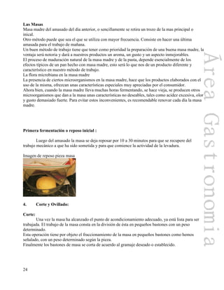 24
Las Masas
Masa madre del amasado del día anterior, o sencillamente se retira un trozo de la mas principal o
inical.
Otro método puede que sea el que se utiliza con mayor frecuencia. Consiste en hacer una última
amasada para el trabajo de mañana.
Un buen método de trabajo tiene que tener como prioridad la preparación de una buena masa madre, la
ventaja será notoria y dará a nuestros productos un aroma, un gusto y un aspecto inmejorables.
El proceso de maduración natural de la masa madre y de la pasta, depende esencialmente de los
efectos típicos de un pan hecho con masa madre, esto será lo que nos de un producto diferente y
característico en nuestro método de trabajo.
La flora microbiana en la masa madre
La presencia de ciertos microorganismos en la masa madre, hace que los productos elaborados con el
uso de la misma, ofrezcan unas características especiales muy apreciadas por el consumidor.
Ahora bien, cuando la masa madre lleva muchas horas fermentando, se hace vieja, se producen otros
microorganismos que dan a la masa unas características no deseables, tales como acidez excesiva, olor
y gusto demasiado fuerte. Para evitar estos inconvenientes, es recomendable renovar cada día la masa
madre.
Primera fermentación o reposo inicial :
Luego del amasado la masa se deja reposar por 10 a 30 minutos para que se recupere del
trabajo mecánico a que ha sido sometida y para que comience la actividad de la levadura.
Imagen de reposo pieza masa
4. Corte y Ovillado:
Corte:
Una vez la masa ha alcanzado el punto de acondicionamiento adecuado, ya está lista para ser
trabajada. El trabajo de la masa consta en la división de ésta en pequeños bastones con un peso
determinado.
Esta operación tiene por objeto el fraccionamiento de la masa en pequeños bastones como hemos
señalado, con un peso determinado según la pieza.
Finalmente los bastones de masa se corta de acuerdo al gramaje deseado o establecido.
 