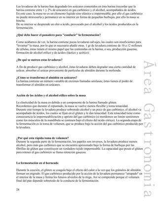 28
Las levaduras de la harina han degradado los azúcares contenidos en ésta harina (recordar que la
harina contiene entre 1 y 2% de azúcares) en gas carbónico y el alcohol, acompañados de ácidos.
En este caso, la masa no es un elemento líquido sino elástico e impermeable, por ello el gas carbónico
no puede atravesarla y permanece en su interior en forma de pequeñas burbujas, por ello la masa se
hincha.
De su interior se desprende un olor a ácido, provocado por el alcohol y los ácidos producidos en la
fermentación.
¿Qué debe hacer el panadero para "conducir" la fermentación?
Como acabamos de ver, la harina contiene pocas levaduras salvajes, las cuales son insuficientes para
"levantar" la masa, por lo que es necesario añadir otras. 1 gr de levadura contiene de 10 a 12 millones
de células, éstas tienen el mismo papel que las contenidas en la harina, o sea, producción gaseosa,
formación de alcohol etílico y de ácidos (láctico y acético).
¿De qué se nutren estas levaduras?
A fin de producir gas carbónico y alcohol, éstas levaduras deben degradar una cierta cantidad de
azúcar, absorber el azúcar proveniente de partículas de almidón durante la molienda.
¿Cómo se transforma el almidón en azúcares?
La harina contiene un número variable de enzimas llamadas amilasas; éstas tienen el poder de
transformar el almidón en azúcares.
Acción de los ácidos y el alcohol etílico sobre la masa
La elasticidad de la masa es debida a un componente de la harina llamado glúten.
Recordemos que durante el repuntado, la masa se vuelve menos flexible y toma tenacidad.
Durante este tiempo la levadura produce sobretodo alcohol y un poco de gas carbónico, el alcohol va
acompañado de ácidos, los cuales se fijan en el glúten y le dan tenacidad. Esta tenacidad tiene como
consecuencia la impermeabilización y aprieto del gas carbónico (si mordemos un limón sentiremos
como los músculos de la mandíbula se contraen bajo el efecto del ácido cítrico). La segunda etapa de
la fermentación es la toma de volumen, que se produce bajo la acción del gas carbónico producido por
la levadura.
¿Por qué esta rápida toma de volumen?
Durante la segunda parte de la fermentación, los papeles son inversos, la levadura produce menos
alcohol, pero más gas carbónico que se encuentra aprisionado bajo la forma de burbujas por las
fibrillas de glúten que constituyen un verdadero tejido impermeable. La capacidad que posee el glúten
para retener el gas carbónico se llama retención gaseosa.
La fermentación en el horneado
Durante la cocción, el glúten se coagula bajo el efecto del calor a la vez que los gránulos de almidón
forman un engrudo. El gas carbónico producido por la acción de la levadura permanece "atrapado" en
el interior de la masa y forma los futuros alveolos de la miga. Así se comprende porque el volumen
final del pan depende sobretodo de la conducta de la fermentación.
 