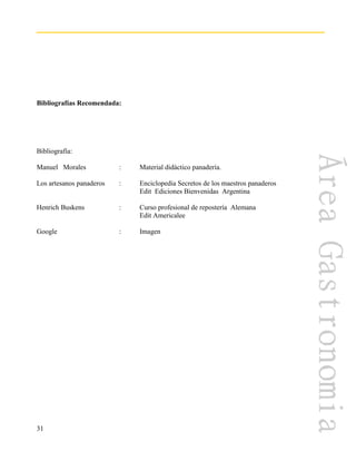 31
Bibliografías Recomendada:
Bibliografía:
Manuel Morales : Material didáctico panadería.
Los artesanos panaderos : Enciclopedia Secretos de los maestros panaderos
Edit Ediciones Bienvenidas Argentina
Henrich Buskens : Curso profesional de repostería Alemana
Edit Americalee
Google : Imagen
 