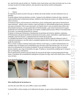 8
etc., pan de leche, pan de molde, etc. También existe el pan ácimo, muy típico de Israel, que no es otra
cosa que un pan sin levadura química, más parecido al que hacían nuestros antepasados.
LA HARINA:
1. Harina:
Se entiende por harina al polvo fino que se obtiene del cereal molido y de otros alimentos ricos en
almidón.
Se puede obtener harina de distintos cereales. Aunque la más habitual es harina de trigo, elemento
imprescindible para la elaboración del pan, también se hace harina de centeno, de cebada, de avena, de
maíz o de arroz.
La harina de trigo la cual nosotros nos referiremos, posee constituyentes aptos para la formación de
masas (proteína – gluten), pues la harina y agua mezclados en determinadas proporciones, producen
una masa consistente. Esta es una masa tenaz, con ligazón entre sí, que en nuestra mano ofrece una
determinada resistencia, a la que puede darse la forma deseada, y que resiste la presión de los gases
producidos por la fermentación (levado con levadura, leudado químico) para obtener el levantamiento
de la masa y un adecuado desarrollo de volumen.
El gluten se forma por hidratación e hinchamiento de proteínas de la harina: gliadina y glutenina.
El hinchamiento del gluten posibilita la formación de la masa: unión, elasticidad y capacidad para ser
trabajada, retención de gases y mantenimiento de la forma de las piezas.
La cantidad de proteína es muy diferente en diversos tipos de harina. Especial influencia sobre el
contenido de proteínas y con ello sobre la cantidad de gluten tiene el tipo de trigo, época de cosecha y
grado de extracción.
Por lo común se aplica el término harina para referirse a la de trigo y se refiere indistintamente a la
refinada como a la integral, por la importancia que esta tiene como base del pan que a su vez es un
pilar de la alimentación en la cultura occidental. El uso de la harina de trigo en el pan es en parte
gracias al gluten, que surge al mezclarla con agua. El gluten es una proteína compleja que le otorga al
pan su elasticidad y consistencia.
Para la panificación normal se precisa harina de una mezcla de trigos con gran proporción de trigo
fuerte; el producto de la molienda del endospermo del grano de trigo, tiene color marfil claro, es fina y
suave al tacto.
Fotos desarrollo Gluten
Otra clasificación de las harinas es:
cero (0), dos ceros (00), tres ceros (000) y cuatro ceros (0000).
La harina 000 se utiliza siempre en la elaboración de panes, ya que su alto contenido de proteínas
 