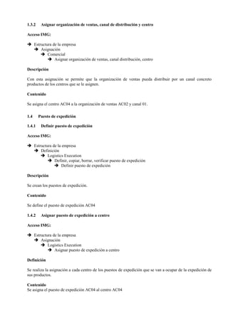 1.3.2 Asignar organización de ventas, canal de distribución y centro
Acceso IMG:
➔ Estructura de la empresa
➔ Asignación
➔ Comercial
➔ Asignar organización de ventas, canal distribución, centro
Descripción
Con esta asignación se permite que la organización de ventas pueda distribuir por un canal concreto
productos de los centros que se le asignen.
Contenido
Se asigna el centro AC04 a la organización de ventas AC02 y canal 01.
1.4 Puesto de expedición
1.4.1 Definir puesto de expedición
Acceso IMG:
➔ Estructura de la empresa
➔ Definición
➔ Logistics Execution
➔ Definir, copiar, borrar, verificar puesto de expedición
➔ Definir puesto de expedición
Descripción
Se crean los puestos de expedición.
Contenido
Se define el puesto de expedición AC04
1.4.2 Asignar puesto de expedición a centro
Acceso IMG:
➔ Estructura de la empresa
➔ Asignación
➔ Logistics Execution
➔ Asignar puesto de expedición a centro
Definición
Se realiza la asignación a cada centro de los puestos de expedición que se van a ocupar de la expedición de
sus productos.
Contenido
Se asigna el puesto de expedición AC04 al centro AC04
 