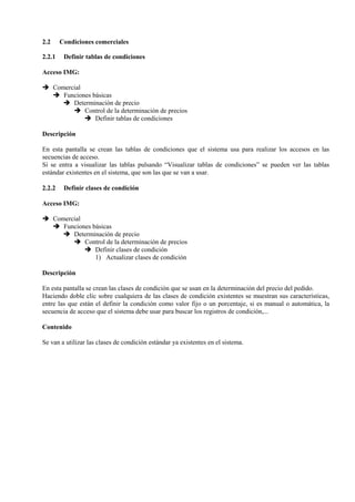 2.2 Condiciones comerciales
2.2.1 Definir tablas de condiciones
Acceso IMG:
➔ Comercial
➔ Funciones básicas
➔ Determinación de precio
➔ Control de la determinación de precios
➔ Definir tablas de condiciones
Descripción
En esta pantalla se crean las tablas de condiciones que el sistema usa para realizar los accesos en las
secuencias de acceso.
Si se entra a visualizar las tablas pulsando “Visualizar tablas de condiciones” se pueden ver las tablas
estándar existentes en el sistema, que son las que se van a usar.
2.2.2 Definir clases de condición
Acceso IMG:
➔ Comercial
➔ Funciones básicas
➔ Determinación de precio
➔ Control de la determinación de precios
➔ Definir clases de condición
1) Actualizar clases de condición
Descripción
En esta pantalla se crean las clases de condición que se usan en la determinación del precio del pedido.
Haciendo doble clic sobre cualquiera de las clases de condición existentes se muestran sus características,
entre las que están el definir la condición como valor fijo o un porcentaje, si es manual o automática, la
secuencia de acceso que el sistema debe usar para buscar los registros de condición,...
Contenido
Se van a utilizar las clases de condición estándar ya existentes en el sistema.
 