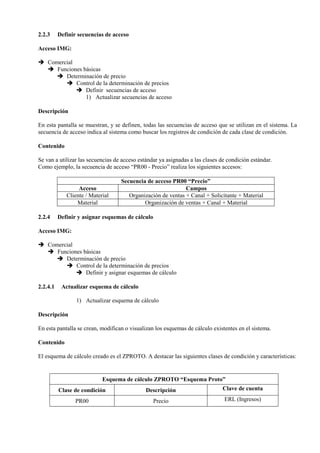 2.2.3 Definir secuencias de acceso
Acceso IMG:
➔ Comercial
➔ Funciones básicas
➔ Determinación de precio
➔ Control de la determinación de precios
➔ Definir secuencias de acceso
1) Actualizar secuencias de acceso
Descripción
En esta pantalla se muestran, y se definen, todas las secuencias de acceso que se utilizan en el sistema. La
secuencia de acceso indica al sistema como buscar los registros de condición de cada clase de condición.
Contenido
Se van a utilizar las secuencias de acceso estándar ya asignadas a las clases de condición estándar.
Como ejemplo, la secuencia de acceso “PR00 - Precio” realiza los siguientes accesos:
Secuencia de acceso PR00 “Precio”
Acceso Campos
Cliente / Material Organización de ventas + Canal + Solicitante + Material
Material Organización de ventas + Canal + Material
2.2.4 Definir y asignar esquemas de cálculo
Acceso IMG:
➔ Comercial
➔ Funciones básicas
➔ Determinación de precio
➔ Control de la determinación de precios
➔ Definir y asignar esquemas de cálculo
2.2.4.1 Actualizar esquema de cálculo
1) Actualizar esquema de cálculo
Descripción
En esta pantalla se crean, modifican o visualizan los esquemas de cálculo existentes en el sistema.
Contenido
El esquema de cálculo creado es el ZPROTO. A destacar las siguientes clases de condición y características:
Esquema de cálculo ZPROTO “Esquema Proto”
Clase de condición Descripción Clave de cuenta
PR00 Precio ERL (Ingresos)
 
