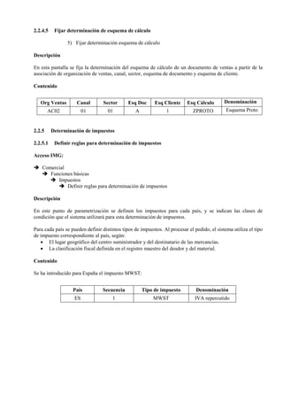 2.2.4.5 Fijar determinación de esquema de cálculo
5) Fijar determinación esquema de cálculo
Descripción
En esta pantalla se fija la determinación del esquema de cálculo de un documento de ventas a partir de la
asociación de organización de ventas, canal, sector, esquema de documento y esquema de cliente.
Contenido
Org Ventas Canal Sector Esq Doc Esq Cliente Esq Cálculo Denominación
AC02 01 01 A 1 ZPROTO Esquema Proto
2.2.5 Determinación de impuestos
2.2.5.1 Definir reglas para determinación de impuestos
Acceso IMG:
➔ Comercial
➔ Funciones básicas
➔ Impuestos
➔ Definir reglas para determinación de impuestos
Descripción
En este punto de parametrización se definen los impuestos para cada país, y se indican las clases de
condición que el sistema utilizará para esta determinación de impuestos.
Para cada país se pueden definir distintos tipos de impuestos. Al procesar el pedido, el sistema utiliza el tipo
de impuesto correspondiente al país, según:
• El lugar geográfico del centro suministrador y del destinatario de las mercancías.
• La clasificación fiscal definida en el registro maestro del deudor y del material.
Contenido
Se ha introducido para España el impuesto MWST:
País Secuencia Tipo de impuesto Denominación
ES 1 MWST IVA repercutido
 
