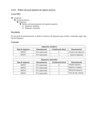 2.2.5.2 Definir relevancia impositiva de registros maestros
Acceso IMG:
➔ Comercial
➔ Funciones básicas
➔ Impuestos
➔ Definir relevancia impositiva de registros maestros
1) Impuestos: deudores
2) Impuestos: materiales
Descripción
En este punto de parametrización se define la relevancia de impuestos para clientes y materiales según cada
tipo de impuestos.
Contenido
Impuestos: deudores
Tipo de impuesto Denominación Clasificación fiscal Denominación
MWST IVA repercutido 0 Exento/a de impuesto
MWST IVA repercutido 1 Sujeto/a impuestos
Impuestos: materiales
Tipo de impuesto Denominación Clasificación fiscal Denominación
MWST IVA repercutido 0 Ningún impuesto
MWST IVA repercutido 1 Impuesto completo
MWST IVA repercutido 2 Mitad del impuesto
MWST IVA repercutido 3 Tasa de imp. mínima
 