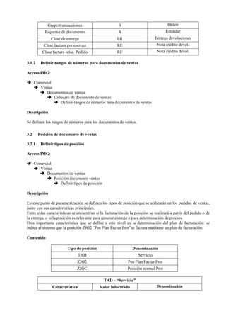 Grupo transacciones 0 Orden
Esquema de documento A Estándar
Clase de entrega LR Entrega devoluciones
Clase factura por entrega RE Nota crédito devol.
Clase factura relac. Pedido RE Nota crédito devol.
3.1.2 Definir rangos de números para documentos de ventas
Acceso IMG:
➔ Comercial
➔ Ventas
➔ Documentos de ventas
➔ Cabecera de documento de ventas
➔ Definir rangos de números para documentos de ventas
Descripción
Se definen los rangos de números para los documentos de ventas.
3.2 Posición de documento de ventas
3.2.1 Definir tipos de posición
Acceso IMG:
➔ Comercial
➔ Ventas
➔ Documentos de ventas
➔ Posición documento ventas
➔ Definir tipos de posición
Descripción
En este punto de parametrización se definen los tipos de posición que se utilizarán en los pedidos de ventas,
junto con sus características principales.
Entre estas características se encuentran si la facturación de la posición se realizará a partir del pedido o de
la entrega, o si la posición es relevante para generar entrega o para determinación de precios.
Otra importante característica que se define a este nivel es la determinación del plan de facturación: se
indica al sistema que la posición ZJG2 “Pos Plan Factur Prot”se factura mediante un plan de facturación.
Contenido
Tipo de posición Denominación
TAD Servicio
ZJG2 Pos Plan Factur Prot
ZJGC Posición normal Prot
TAD – “Servicio”
Característica Valor informado Denominación
 
