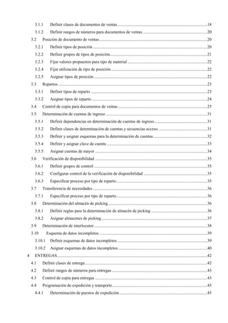 3.1.1 Definir clases de documentos de ventas.....................................................................................18
3.1.2 Definir rangos de números para documentos de ventas .............................................................20
3.2 Posición de documento de ventas......................................................................................................20
3.2.1 Definir tipos de posición ............................................................................................................20
3.2.2 Definir grupos de tipos de posición............................................................................................21
3.2.3 Fijar valores propuestos para tipo de material ...........................................................................22
3.2.4 Fijar utilización de tipo de posición...........................................................................................22
3.2.5 Asignar tipos de posición ...........................................................................................................22
3.3 Repartos.............................................................................................................................................23
3.3.1 Definir tipos de reparto ..............................................................................................................23
3.3.2 Asignar tipos de reparto .............................................................................................................24
3.4 Control de copia para documentos de ventas ....................................................................................25
3.5 Determinación de cuentas de ingreso ................................................................................................31
3.5.1 Definir dependencias en determinación de cuentas de ingreso..................................................31
3.5.2 Definir clases de determinación de cuentas y secuencias acceso...............................................31
3.5.3 Definir y asignar esquemas para la determinación de cuentas...................................................32
3.5.4 Definir y asignar clave de cuenta ...............................................................................................33
3.5.5 Asignar cuentas de mayor ..........................................................................................................34
3.6 Verificación de disponibilidad ..........................................................................................................35
3.6.1 Definir grupos de control ...........................................................................................................35
3.6.2 Configurar control de la verificación de disponibilidad ............................................................35
3.6.3 Especificar proceso por tipo de reparto......................................................................................35
3.7 Transferencia de necesidades ............................................................................................................36
3.7.1 Especificar proceso por tipo de reparto......................................................................................36
3.8 Determinación del almacén de picking..............................................................................................36
3.8.1 Definir reglas para la determinación de almacén de picking .....................................................36
3.8.2 Asignar almacenes de picking....................................................................................................37
3.9 Determinación de interlocutor...........................................................................................................38
3.10 Esquema de datos incompletos ......................................................................................................39
3.10.1 Definir esquemas de datos incompletos .....................................................................................39
3.10.2 Asignar esquemas de datos incompletos ....................................................................................40
4 ENTREGAS..............................................................................................................................................42
4.1 Definir clases de entrega....................................................................................................................42
4.2 Definir rangos de números para entregas ..........................................................................................43
4.3 Control de copia para entregas ..........................................................................................................43
4.4 Programación de expedición y transporte..........................................................................................45
4.4.1 Determinación de puestos de expedición ...................................................................................45
 