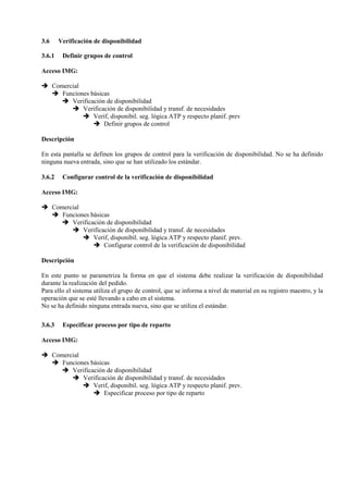 3.6 Verificación de disponibilidad
3.6.1 Definir grupos de control
Acceso IMG:
➔ Comercial
➔ Funciones básicas
➔ Verificación de disponibilidad
➔ Verificación de disponibilidad y transf. de necesidades
➔ Verif, disponibil. seg. lógica ATP y respecto planif. prev
➔ Definir grupos de control
Descripción
En esta pantalla se definen los grupos de control para la verificación de disponibilidad. No se ha definido
ninguna nueva entrada, sino que se han utilizado los estándar.
3.6.2 Configurar control de la verificación de disponibilidad
Acceso IMG:
➔ Comercial
➔ Funciones básicas
➔ Verificación de disponibilidad
➔ Verificación de disponibilidad y transf. de necesidades
➔ Verif, disponibil. seg. lógica ATP y respecto planif. prev.
➔ Configurar control de la verificación de disponibilidad
Descripción
En este punto se parametriza la forma en que el sistema debe realizar la verificación de disponibilidad
durante la realización del pedido.
Para ello el sistema utiliza el grupo de control, que se informa a nivel de material en su registro maestro, y la
operación que se esté llevando a cabo en el sistema.
No se ha definido ninguna entrada nueva, sino que se utiliza el estándar.
3.6.3 Especificar proceso por tipo de reparto
Acceso IMG:
➔ Comercial
➔ Funciones básicas
➔ Verificación de disponibilidad
➔ Verificación de disponibilidad y transf. de necesidades
➔ Verif, disponibil. seg. lógica ATP y respecto planif. prev.
➔ Especificar proceso por tipo de reparto
 