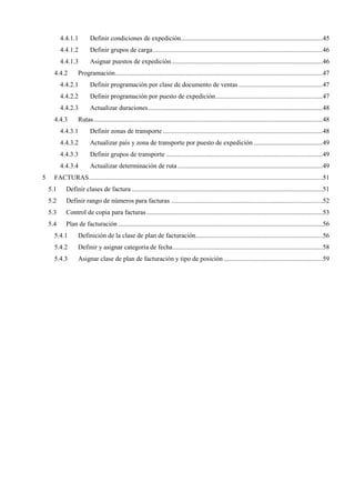 4.4.1.1 Definir condiciones de expedición......................................................................................45
4.4.1.2 Definir grupos de carga.......................................................................................................46
4.4.1.3 Asignar puestos de expedición............................................................................................46
4.4.2 Programación..............................................................................................................................47
4.4.2.1 Definir programación por clase de documento de ventas ...................................................47
4.4.2.2 Definir programación por puesto de expedición.................................................................47
4.4.2.3 Actualizar duraciones..........................................................................................................48
4.4.3 Rutas...........................................................................................................................................48
4.4.3.1 Definir zonas de transporte .................................................................................................48
4.4.3.2 Actualizar país y zona de transporte por puesto de expedición ..........................................49
4.4.3.3 Definir grupos de transporte ...............................................................................................49
4.4.3.4 Actualizar determinación de ruta ........................................................................................49
5 FACTURAS..............................................................................................................................................51
5.1 Definir clases de factura ....................................................................................................................51
5.2 Definir rango de números para facturas ............................................................................................52
5.3 Control de copia para facturas...........................................................................................................53
5.4 Plan de facturación ............................................................................................................................56
5.4.1 Definición de la clase de plan de facturación.............................................................................56
5.4.2 Definir y asignar categoría de fecha...........................................................................................58
5.4.3 Asignar clase de plan de facturación y tipo de posición ............................................................59
 