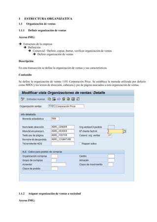 1 ESTRUCTURA ORGANIZATIVA
1.1 Organización de ventas
1.1.1 Definir organización de ventas
Acceso IMG:
➔ Estructura de la empresa
➔ Definición
➔ Comercial / Definir, copiar, borrar, verificar organización de ventas
➔ Definir organización de ventas
Descripción
En esta transacción se define la organización de ventas y sus características.
Contenido
Se define la organización de ventas 1101 Corporación Price. Se establece la moneda utilizada por defecto
como MXN y los textos de dirección, cabecera y pie de página asociados a esta organización de ventas.
1.1.2 Asignar organización de ventas a sociedad
Acceso IMG:
 