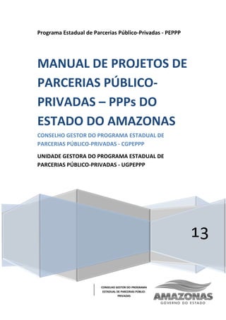 CONSELHO GESTOR DO PROGRAMA
ESTADUAL DE PARCERIAS PÚBLIO-
PRIVADAS
Programa Estadual de Parcerias Público-Privadas - PEPPP
13
MANUAL DE PROJETOS DE
PARCERIAS PÚBLICO-
PRIVADAS – PPPs DO
ESTADO DO AMAZONAS
CONSELHO GESTOR DO PROGRAMA ESTADUAL DE
PARCERIAS PÚBLICO-PRIVADAS - CGPEPPP
UNIDADE GESTORA DO PROGRAMA ESTADUAL DE
PARCERIAS PÚBLICO-PRIVADAS - UGPEPPP
 