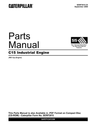 SEBP3815-35
September 2009
Parts
Manual See “General Information”
for New Parts Manual
Features.
C15 Industrial Engine
JRE1-Up (Engine)
This Parts Manual is also Available in .PDF Format on Compact Disc
(CD-ROM) - Caterpillar Form No. SERP3815
SAFETY.CAT.COM
 