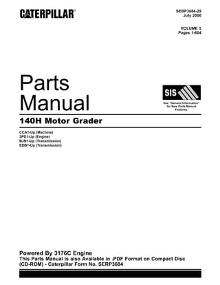 SEBP3684-29
July 2006
VOLUME I
Pages 1-604
Parts
Manual See “General Information”
for New Parts Manual
Features.
140H Motor Grader
CCA1-Up (Machine)
3PD1-Up (Engine)
BJN1-Up (Transmission)
EDB1-Up (Transmission)
Powered By 3176C Engine
This Parts Manual is also Available in .PDF Format on Compact Disc
(CD-ROM) - Caterpillar Form No. SERP3684
 