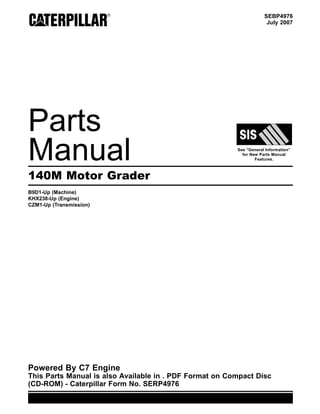 SEBP4976
July 2007
Parts
Manual See “General Information”
for New Parts Manual
Features.
140M Motor Grader
B9D1-Up (Machine)
KHX238-Up (Engine)
CZM1-Up (Transmission)
Powered By C7 Engine
This Parts Manual is also Available in . PDF Format on Compact Disc
(CD-ROM) - Caterpillar Form No. SERP4976
 