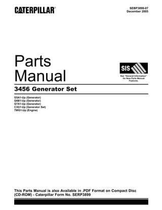 SEBP3899-07
December 2005
Parts
Manual See “General Information”
for New Parts Manual
Features.
3456 Generator Set
G5A1-Up (Generator)
G6B1-Up (Generator)
G7A1-Up (Generator)
C3G1-Up (Generator Set)
7WG1-Up (Engine)
This Parts Manual is also Available in .PDF Format on Compact Disc
(CD-ROM) - Caterpillar Form No. SERP3899
 