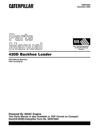 SEBP3994
December 2003
Parts
Manual See “General Information”
for New Parts Manual
Features.
420D Backhoe Loader
FDP18400-Up (Machine)
CRS1-Up (Engine)
Powered By 3054C Engine
This Parts Manual is also Available in .PDF Format on Compact
Disc(CD-ROM)-Caterpillar Form No. SERP3994
 