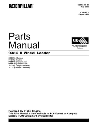 SEBP3498-26
May 2005
VOLUME I
Pages 1-466
Parts
Manual See “General Information”
for New Parts Manual
Features.
938G II Wheel Loader
CRD1-Up (Machine)
5GG1-Up (Engine)
FWS1-Up (Transmission)
WNF1-Up (Transmission)
TCC1-Up (Torque Converter)
TCT1-Up (Torque Converter)
Powered By 3126B Engine
This Parts Manual is also available in .PDF Format on Compact
Disc(CD-ROM)-Caterpillar Form SEBP3498
 