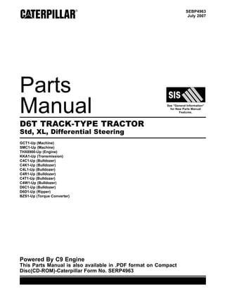 SEBP4963
July 2007
Parts
Manual See “General Information”
for New Parts Manual
Features.
D6T TRACK-TYPE TRACTOR
Std, XL, Differential Steering
GCT1-Up (Machine)
SMC1-Up (Machine)
THX8900-Up (Engine)
KKA1-Up (Transmission)
C4C1-Up (Bulldozer)
C4K1-Up (Bulldozer)
C4L1-Up (Bulldozer)
C4R1-Up (Bulldozer)
C4T1-Up (Bulldozer)
C4W1-Up (Bulldozer)
D6C1-Up (Bulldozer)
D6D1-Up (Ripper)
BZS1-Up (Torque Converter)
Powered By C9 Engine
This Parts Manual is also available in .PDF format on Compact
Disc(CD-ROM)-Caterpillar Form No. SERP4963
 