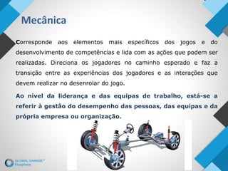 Mecânica
Corresponde aos elementos mais específicos dos jogos e do
desenvolvimento de competências e lida com as ações que podem ser
realizadas. Direciona os jogadores no caminho esperado e faz a
transição entre as experiências dos jogadores e as interações que
devem realizar no desenrolar do jogo.
Ao nível da liderança e das equipas de trabalho, está-se a
referir à gestão do desempenho das pessoas, das equipas e da
própria empresa ou organização.
 