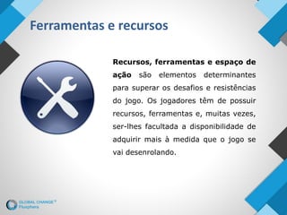 Ferramentas e recursos
Recursos, ferramentas e espaço de
ação são elementos determinantes
para superar os desafios e resistências
do jogo. Os jogadores têm de possuir
recursos, ferramentas e, muitas vezes,
ser-lhes facultada a disponibilidade de
adquirir mais à medida que o jogo se
vai desenrolando.
 