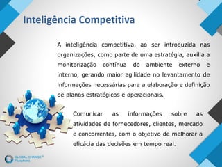 Inteligência Competitiva
A inteligência competitiva, ao ser introduzida nas
organizações, como parte de uma estratégia, auxilia a
monitorização contínua do ambiente externo e
interno, gerando maior agilidade no levantamento de
informações necessárias para a elaboração e definição
de planos estratégicos e operacionais.
Comunicar as informações sobre as
atividades de fornecedores, clientes, mercado
e concorrentes, com o objetivo de melhorar a
eficácia das decisões em tempo real.
 