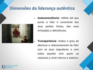Dimensões da liderança autêntica
 Autoconsciência: reflete até que
ponto o líder é consciente dos
seus pontos fortes, das suas
limitações e deficiências.
 Transparência: traduz o grau de
abertura e relacionamento do líder
com os seus seguidores e com
todos aqueles com quem se
relaciona a nível interno e externo.
 