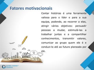 Fatores motivacionais
Contar histórias é uma ferramenta
valiosa para o líder e para a sua
equipa, podendo, ao recorrer a elas,
atingir vários objetivos: persuadir
pessoas a mudar, estimulá-las a
trabalhar juntas e a compartilhar
conhecimentos, transmitir valores,
comunicar ao grupo quem ele é e
conduzi-lo até ao futuro planeado por
ele.
 