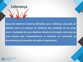 Apesar de existirem inúmeras definições para a liderança, esta pode ser
definida como um processo de influência das atividades de um grupo
rumo à realização dos seus objetivos, através da interação entre duas ou
mais pessoas que, frequentemente se envolvem na construção ou
desconstrução de situações, perceções e expectativas.
Liderança
 