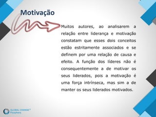Muitos autores, ao analisarem a
relação entre liderança e motivação
constatam que esses dois conceitos
estão estritamente associados e se
definem por uma relação de causa e
efeito. A função dos líderes não é
consequentemente a de motivar os
seus liderados, pois a motivação é
uma força intrínseca, mas sim a de
manter os seus liderados motivados.
Motivação
 