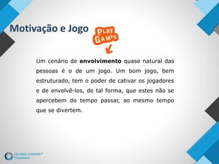 Motivação e Jogo
Um cenário de envolvimento quase natural das
pessoas é o de um jogo. Um bom jogo, bem
estruturado, tem o poder de cativar os jogadores
e de envolvê-los, de tal forma, que estes não se
apercebem do tempo passar, ao mesmo tempo
que se divertem.
 