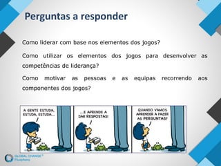 Perguntas a responder
Como liderar com base nos elementos dos jogos?
Como utilizar os elementos dos jogos para desenvolver as
competências de liderança?
Como motivar as pessoas e as equipas recorrendo aos
componentes dos jogos?
 