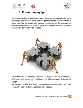 COMPILADOR: M.C.T. JUAN CRISTO REY GARAY LARA 13
1. Formar un equipo
Debemos considerar que un problema debe ser solucionado por gente
que tenga dominio del tema, por ello primeramente se debe crear un
grupo con las personas que tengan experiencia en la actividad en
cuestión, que puedan hacerse cargo de esta responsabilidad y que sean
capaces de dar la solución correcta.
Deberán existir conceptos y métodos de respaldo, es decir un equipo
de trabajo que cuente con habilidades de liderazgo para dinámica de
equipo.
Habilidades para facilitar reuniones en donde se dé la involucración del
personal y sobre todo una gerencia participativa.
 