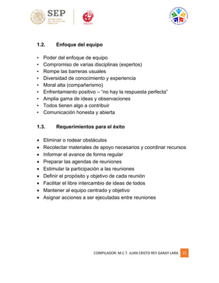 COMPILADOR: M.C.T. JUAN CRISTO REY GARAY LARA 15
1.2. Enfoque del equipo
• Poder del enfoque de equipo
• Compromiso de varias disciplinas (expertos)
• Rompe las barreras usuales
• Diversidad de conocimiento y experiencia
• Moral alta (compañerismo)
• Enfrentamiento positivo – “no hay la respuesta perfecta”
• Amplia gama de ideas y observaciones
• Todos tienen algo a contribuir
• Comunicación honesta y abierta
1.3. Requerimientos para el éxito
 Eliminar o rodear obstáculos
 Recolectar materiales de apoyo necesarios y coordinar recursos
 Informar el avance de forma regular
 Preparar las agendas de reuniones
 Estimular la participación a las reuniones
 Definir el propósito y objetivo de cada reunión
 Facilitar el libre intercambio de ideas de todos
 Mantener al equipo centrado y objetivo
 Asignar acciones a ser ejecutadas entre reuniones
 