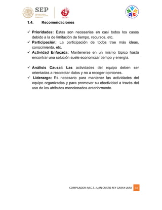COMPILADOR: M.C.T. JUAN CRISTO REY GARAY LARA 16
1.4. Recomendaciones
 Prioridades: Estas son necesarias en casi todos los casos
debido a la de limitación de tiempo, recursos, etc.
 Participación: La participación de todos trae más ideas,
conocimiento, etc.
 Actividad Enfocada: Mantenerse en un mismo tópico hasta
encontrar una solución suele economizar tiempo y energía.
 Análisis Causal: Las actividades del equipo deben ser
orientadas a recolectar datos y no a recoger opiniones.
 Liderazgo: Es necesario para mantener las actividades del
equipo organizadas y para promover su efectividad a través del
uso de los atributos mencionados anteriormente.
 