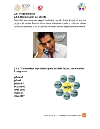 COMPILADOR: M.C.T. JUAN CRISTO REY GARAY LARA 18
2.1. Procedimiento
2.1.1. Reclamación del cliente
Describir los síntomas experimentados por el cliente (usuario) en sus
propios términos. Buscar situaciones similares donde problemas afines
han sido resueltos o en procesos similares donde el problema no existe.
2.1.2. Caracterizar el problema para análisis futuro, haciendo las
7 preguntas
¿Quién?
¿Qué?
¿Dónde?
¿Cuándo?
¿Por qué?
¿Cómo?
¿Cuánto?
 