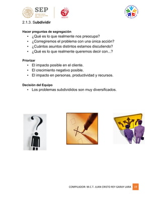 COMPILADOR: M.C.T. JUAN CRISTO REY GARAY LARA 19
2.1.3. Subdividir
Hacer preguntas de segregación
• ¿Qué es lo que realmente nos preocupa?
• ¿Corregiremos el problema con una única acción?
• ¿Cuántos asuntos distintos estamos discutiendo?
• ¿Qué es lo que realmente queremos decir con...?
Priorizar
• El impacto posible en el cliente.
• El crecimiento negativo posible.
• El impacto en personas, productividad y recursos.
Decisión del Equipo
• Los problemas subdivididos son muy diversificados.
 