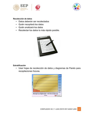 COMPILADOR: M.C.T. JUAN CRISTO REY GARAY LARA 22
Recolección de datos
• Datos deberán ser recolectados
• Quién recopilará los datos
• Quién analizará los datos
• Recolectar los datos lo más rápido posible.
Estratificación
• Usar hojas de recolección de datos y diagramas de Pareto para
recopilaciones futuras.
 
