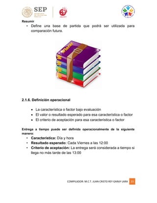 COMPILADOR: M.C.T. JUAN CRISTO REY GARAY LARA 23
Resumir
• Define una base de partida que podrá ser utilizada para
comparación futura.
2.1.6. Definición operacional
 La característica o factor bajo evaluación
 El valor o resultado esperado para esa característica o factor
 El criterio de aceptación para esa característica o factor
Entrega a tiempo puede ser definida operacionalmente de la siguiente
manera:
• Característica: Día y hora
• Resultado esperado: Cada Viernes a las 12:00
• Criterio de aceptación: La entrega será considerada a tiempo si
llega no más tarde de las 13:00
 