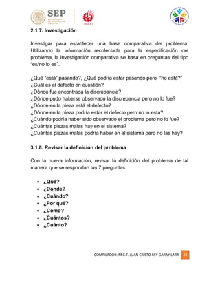 COMPILADOR: M.C.T. JUAN CRISTO REY GARAY LARA 24
2.1.7. Investigación
Investigar para establecer una base comparativa del problema.
Utilizando la información recolectada para la especificación del
problema, la investigación comparativa se basa en preguntas del tipo
“es/no lo es”.
¿Qué “está” pasando?, ¿Qué podría estar pasando pero “no está?”
¿Cuál es el defecto en cuestión?
¿Dónde fue encontrada la discrepancia?
¿Dónde pudo haberse observado la discrepancia pero no lo fue?
¿Dónde en la pieza está el defecto?
¿Dónde en la pieza podría estar el defecto pero no lo está?
¿Cuándo podría haber sido observado el problema pero no lo fue?
¿Cuántas piezas malas hay en el sistema?
¿Cuántas piezas malas podría haber en el sistema pero no las hay?
3.1.8. Revisar la definición del problema
Con la nueva información, revisar la definición del problema de tal
manera que se respondan las 7 preguntas:
 ¿Qué?
 ¿Dónde?
 ¿Cuándo?
 ¿Por qué?
 ¿Cómo?
 ¿Cuántos?
 ¿Cuánto?
 