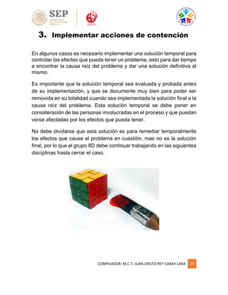 COMPILADOR: M.C.T. JUAN CRISTO REY GARAY LARA 25
3. Implementar acciones de contención
En algunos casos es necesario implementar una solución temporal para
controlar los efectos que pueda tener un problema, esto para dar tiempo
a encontrar la causa raíz del problema y dar una solución definitiva al
mismo.
Es importante que la solución temporal sea evaluada y probada antes
de su implementación, y que se documente muy bien para poder ser
removida en su totalidad cuando sea implementada la solución final a la
causa raíz del problema. Esta solución temporal se debe poner en
consideración de las personas involucradas en el proceso y que puedan
verse afectadas por los efectos que pueda tener.
No debe olvidarse que esta solución es para remediar temporalmente
los efectos que cause el problema en cuestión, mas no es la solución
final, por lo que el grupo 8D debe continuar trabajando en las siguientes
disciplinas hasta cerrar el caso.
 
