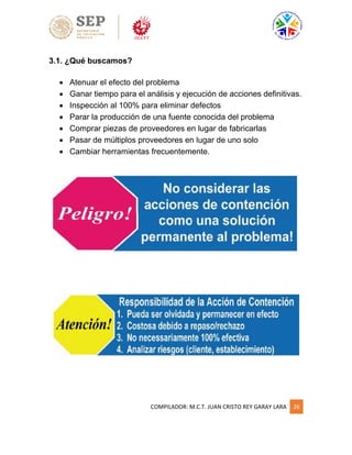 COMPILADOR: M.C.T. JUAN CRISTO REY GARAY LARA 26
3.1. ¿Qué buscamos?
 Atenuar el efecto del problema
 Ganar tiempo para el análisis y ejecución de acciones definitivas.
 Inspección al 100% para eliminar defectos
 Parar la producción de una fuente conocida del problema
 Comprar piezas de proveedores en lugar de fabricarlas
 Pasar de múltiplos proveedores en lugar de uno solo
 Cambiar herramientas frecuentemente.
 
