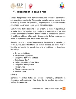 COMPILADOR: M.C.T. JUAN CRISTO REY GARAY LARA 27
4. Identificar la causa raíz
En esta disciplina se deben identificar la causa o causas de los síntomas
que se están presentando. Cabe anotar que el problema que se define
en la D2 (Definición del problema) en principio es la consecuencia o
síntoma de una o varias cosas que lo han ocasionado.
En la mayoría de los casos no es tan evidente la causa raíz por lo cual
se debe hacer un análisis que conduzca a encontrarla. Para esto
primero es necesario observar detenidamente el proceso que contiene
el problema, obtener información directamente de las personas que
tienen la experiencia y de datos reales obtenidos.
Después de tener una o varias causas se debe utilizar la metodología
de los 5 porqués hasta obtener las causas iniciales. La causa raíz se
identifica comprobando que al eliminarla el problema no debe tener
recurrencia.
 Tormenta de ideas
 Estudios de capacidad
 Diagramas de Causa y Efecto
 Estudios de R & R
 Hojas de Recolección de datos
 Diagramas de dispersión
 Histogramas
 Diseño de experimentos
 Análisis FMEA
Objetivo
Identificar y probar todas las causas potenciales, utilizando la
descripción del problema y los datos de las pruebas para aislar y
verificar la causa raíz.
 